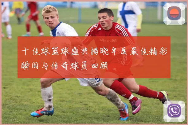 十佳球篮球盛典揭晓年度最佳精彩瞬间与传奇球员回顾