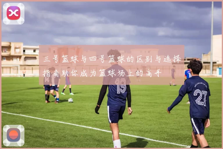 三号篮球与四号篮球的区别与选择指南助你成为篮球场上的高手